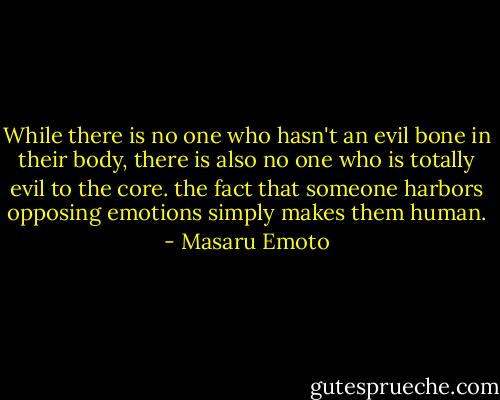 While there is no one who hasn't an evil bone in their body, there is also no one who is totally evil to the core. the fact that someone harbors opposing emotions simply makes them human. - Masaru Emoto