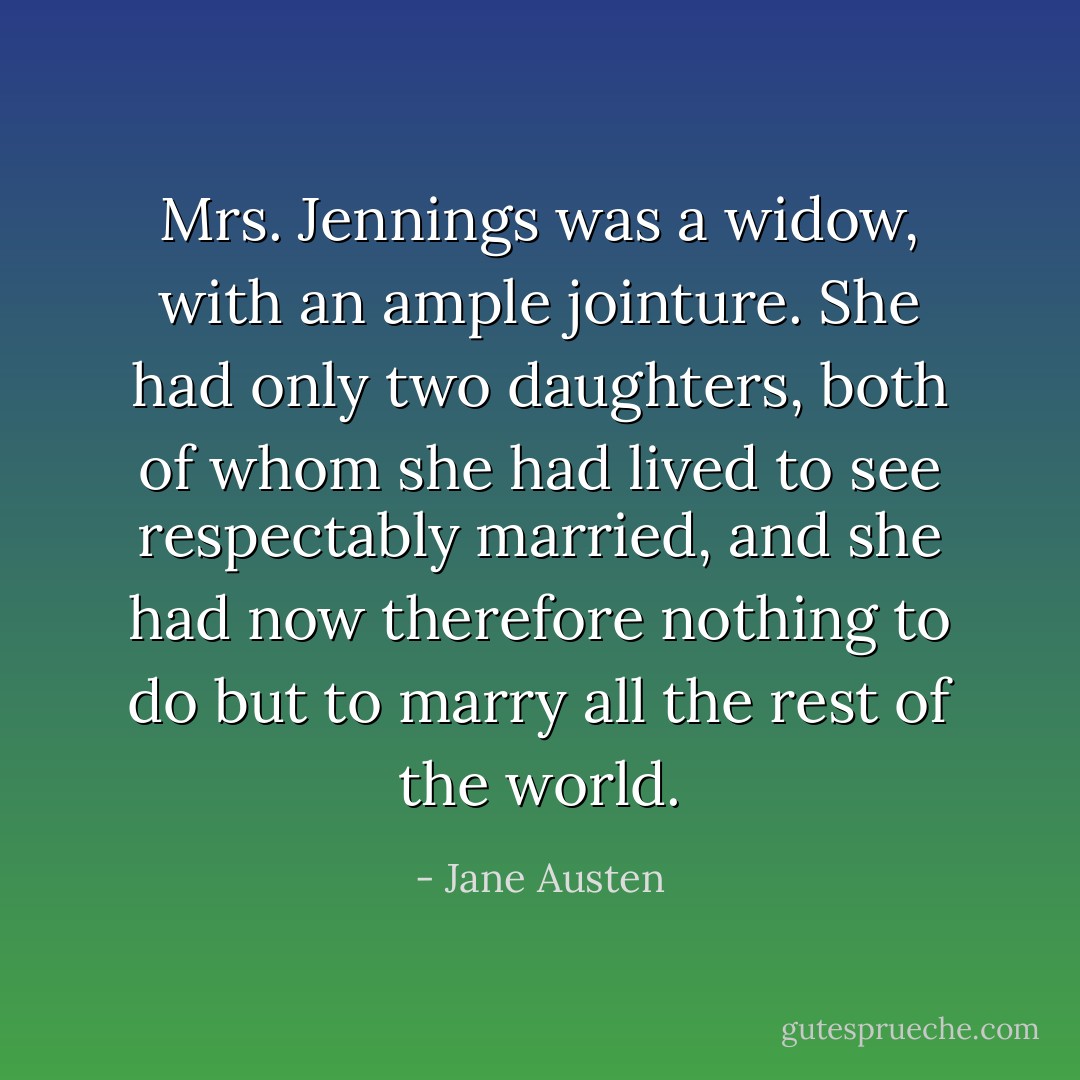 Mrs. Jennings was a widow, with an ample jointure. She had only two daughters, both of whom she had lived to see respectably married, and she had now therefore nothing to do but to marry all the rest of the world. - Jane Austen