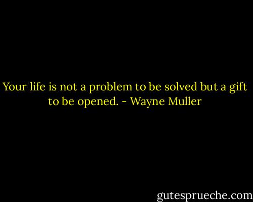Your life is not a problem to be solved but a gift to be opened. - Wayne Muller