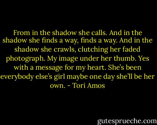 From in the shadow she calls. And in the shadow she finds a way, finds a way. And in the shadow she crawls, clutching her faded photograph. My image under her thumb. Yes with a message for my heart. She’s been everybody else’s girl maybe one day she’ll be her own. - Tori Amos