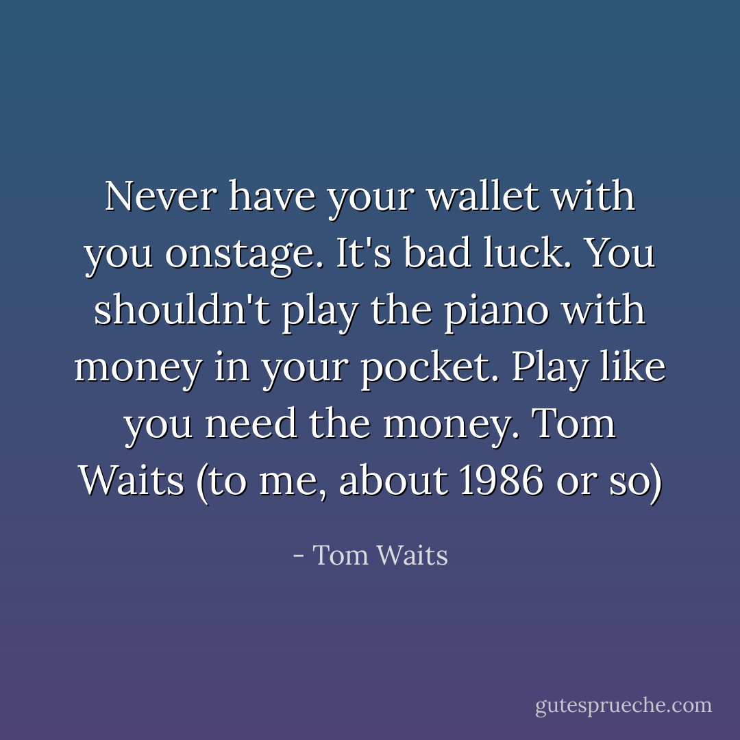 Never have your wallet with you onstage. It's bad luck. You shouldn't play the piano with money in your pocket. Play like you need the money.<br />Tom Waits (to me, about 1986 or so) - Tom Waits