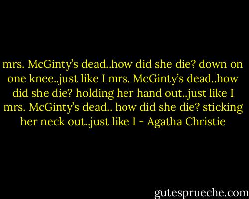 mrs. McGinty’s dead..how did she die?<br />down on one knee..just like I<br />mrs. McGinty’s dead..how did she die?<br />holding her hand out..just like I<br />mrs. McGinty’s dead.. how did she die?<br />sticking her neck out..just like I - Agatha Christie