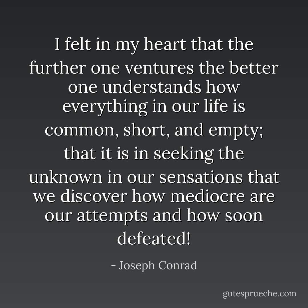 I felt in my heart that the further one ventures the better one understands how everything in our life is common, short, and empty; that it is in seeking the unknown in our sensations that we discover how mediocre are our attempts and how soon defeated! - Joseph Conrad