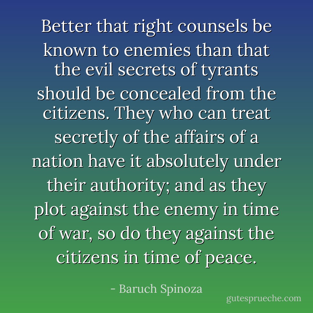 Better that right counsels be known to enemies than that the evil secrets of tyrants should be concealed from the citizens. They who can treat secretly of the affairs of a nation have it absolutely under their authority; and as they plot against the enemy in time of war, so do they against the citizens in time of peace. - Baruch Spinoza