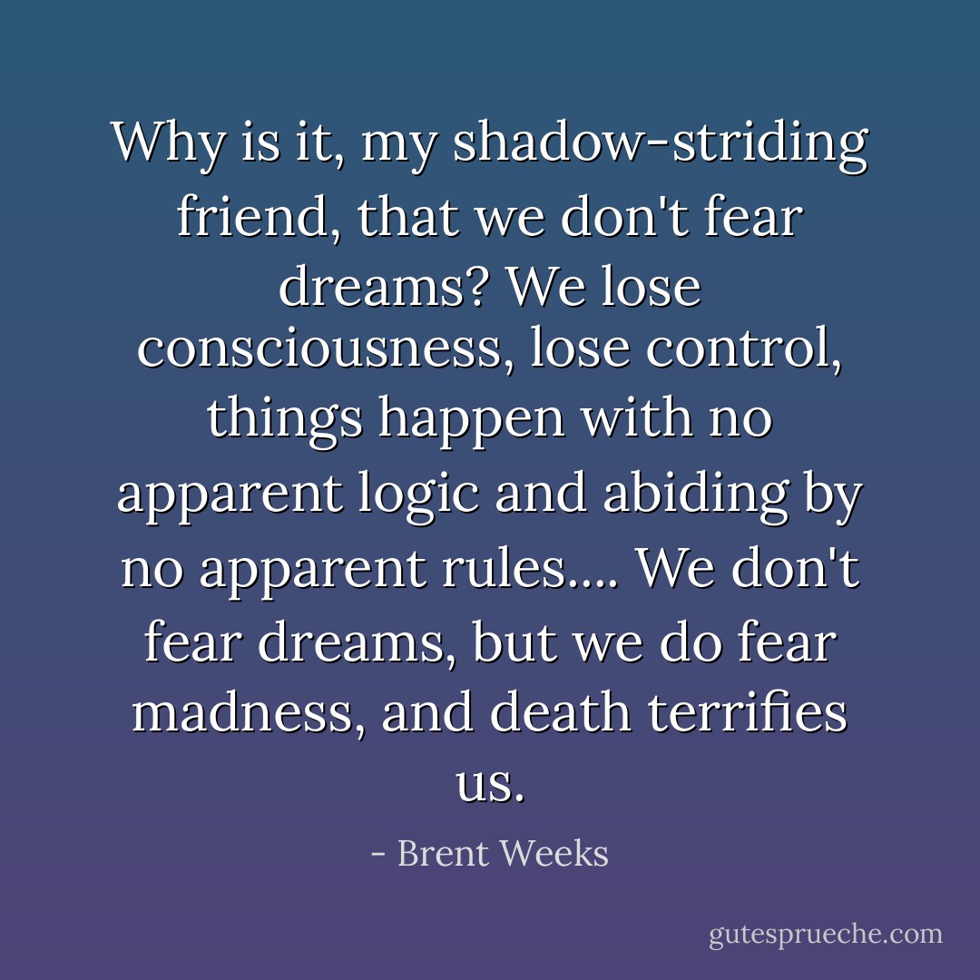Why is it, my shadow-striding friend, that we don't fear dreams? We lose consciousness, lose control, things happen with no apparent logic and abiding by no apparent rules.... We don't fear dreams, but we do fear madness, and death terrifies us. - Brent Weeks