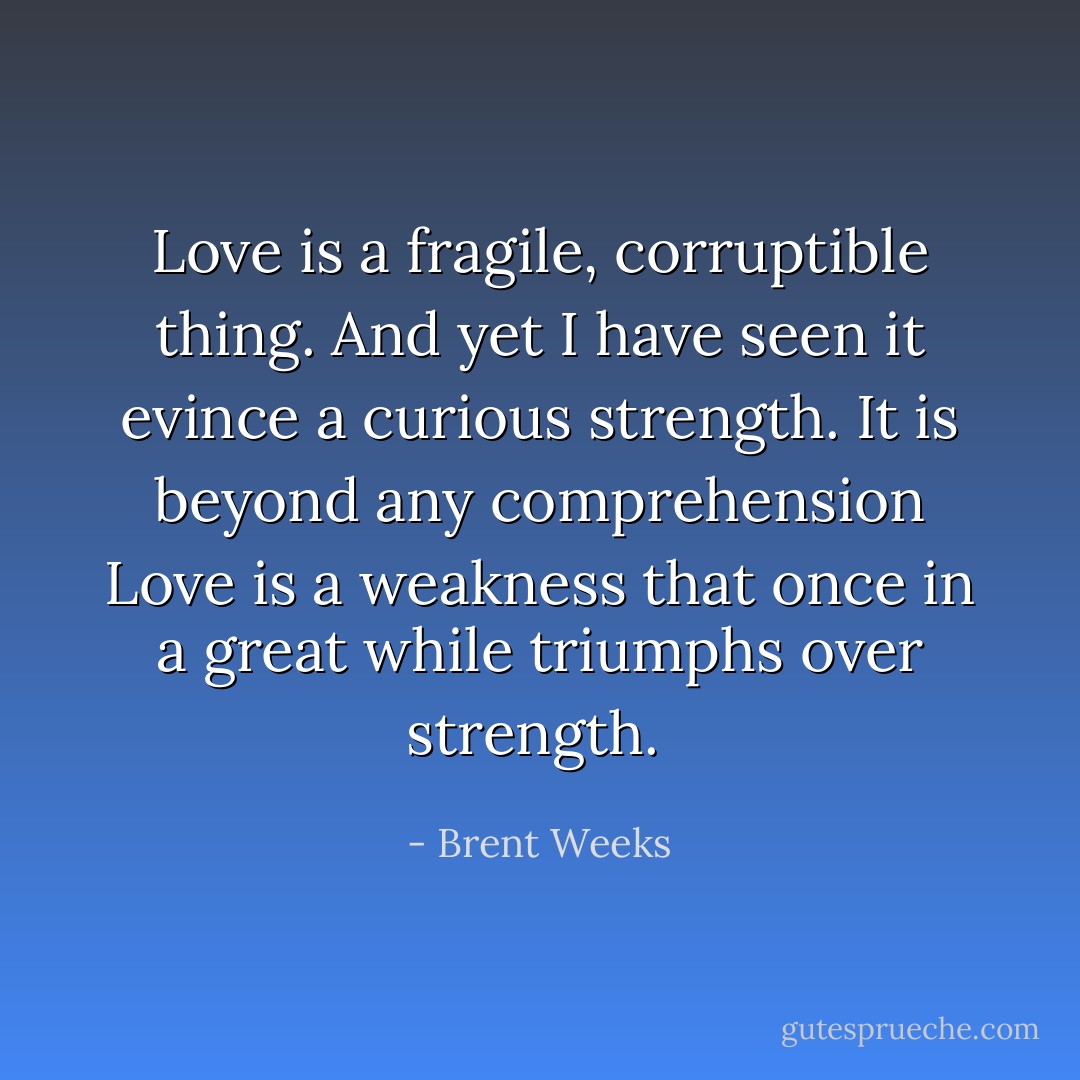 Love is a fragile, corruptible thing. And yet I have seen it evince a curious strength. It is beyond any comprehension Love is a weakness that once in a great while triumphs over strength.  - Brent Weeks