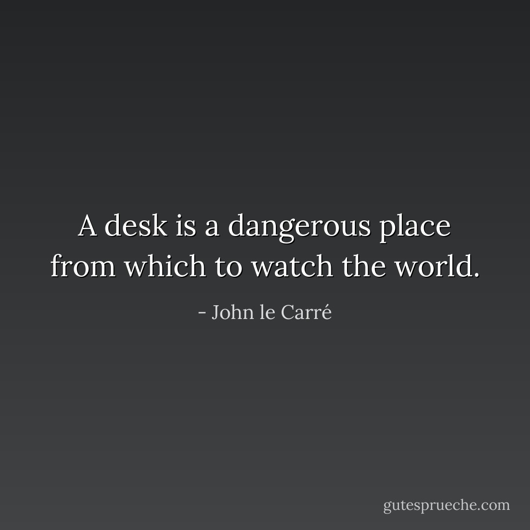 A desk is a dangerous place from which to watch the world. - John le Carré