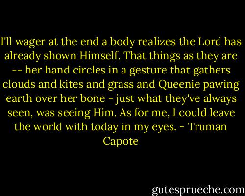 I'll wager at the end a body realizes the Lord has already shown Himself. That things as they are -- her hand circles in a gesture that gathers clouds and kites and grass and Queenie pawing earth over her bone - just what they've always seen, was seeing Him. As for me, I could leave the world with today in my eyes. - Truman Capote