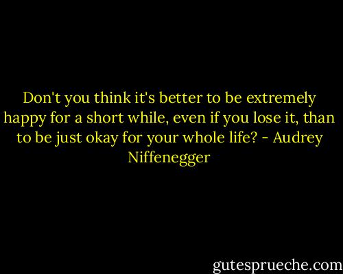 Don't you think it's better to be extremely happy for a short while, even if you lose it, than to be just okay for your whole life? - Audrey Niffenegger