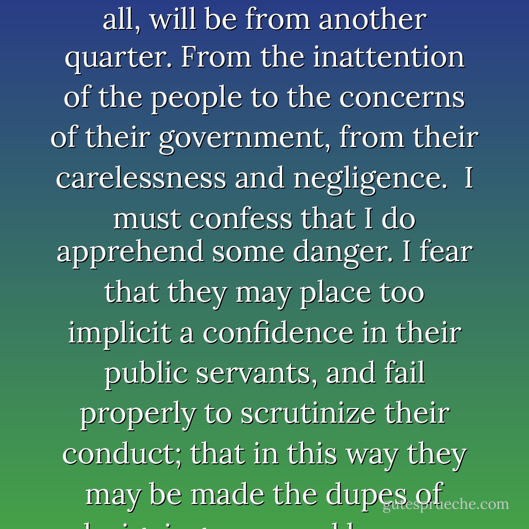 There is no nation on earth powerful enough to accomplish our overthrow. Our destruction, should it come at all, will be from another quarter. From the inattention of the people to the concerns of their government, from their carelessness and negligence.<br /><br />I must confess that I do apprehend some danger. I fear that they may place too implicit a confidence in their public servants, and fail properly to scrutinize their conduct; that in this way they may be made the dupes of designing men, and become the instruments of their own undoing. - Daniel Webster
