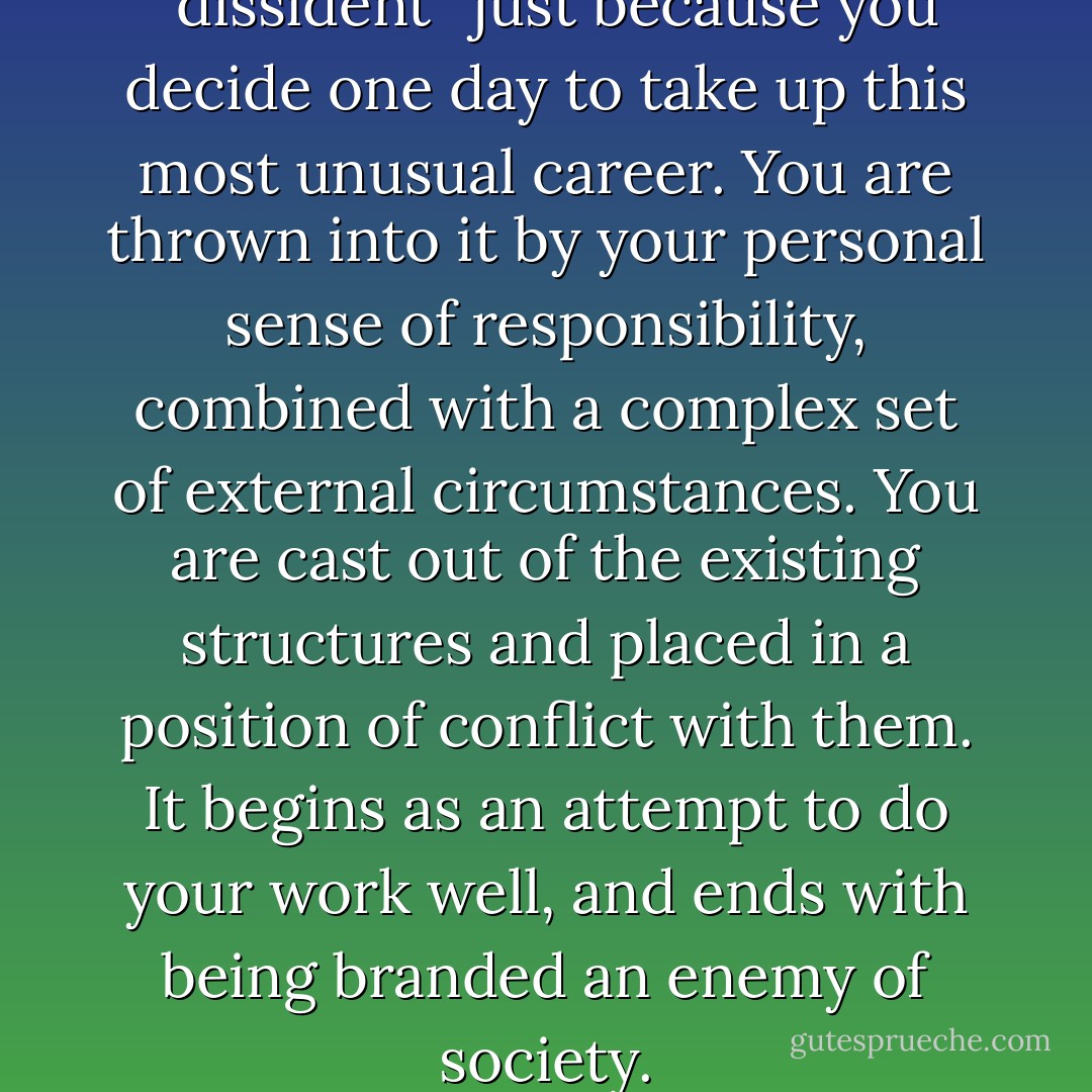 You do not become a ''dissident'' just because you decide one day to take up this most unusual career. You are thrown into it by your personal sense of responsibility, combined with a complex set of external circumstances. You are cast out of the existing structures and placed in a position of conflict with them. It begins as an attempt to do your work well, and ends with being branded an enemy of society. - Václav Havel