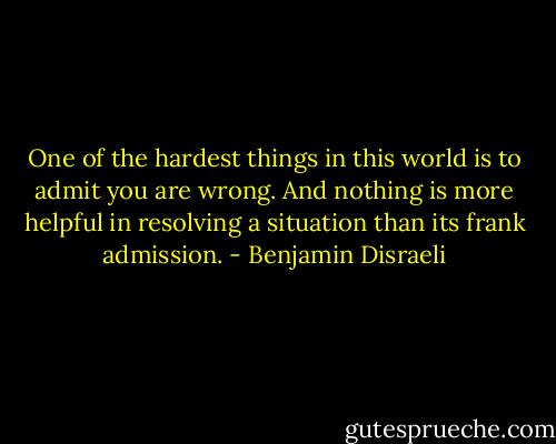 One of the hardest things in this world is to admit you are wrong. And nothing is more helpful in resolving a situation than its frank admission. - Benjamin Disraeli