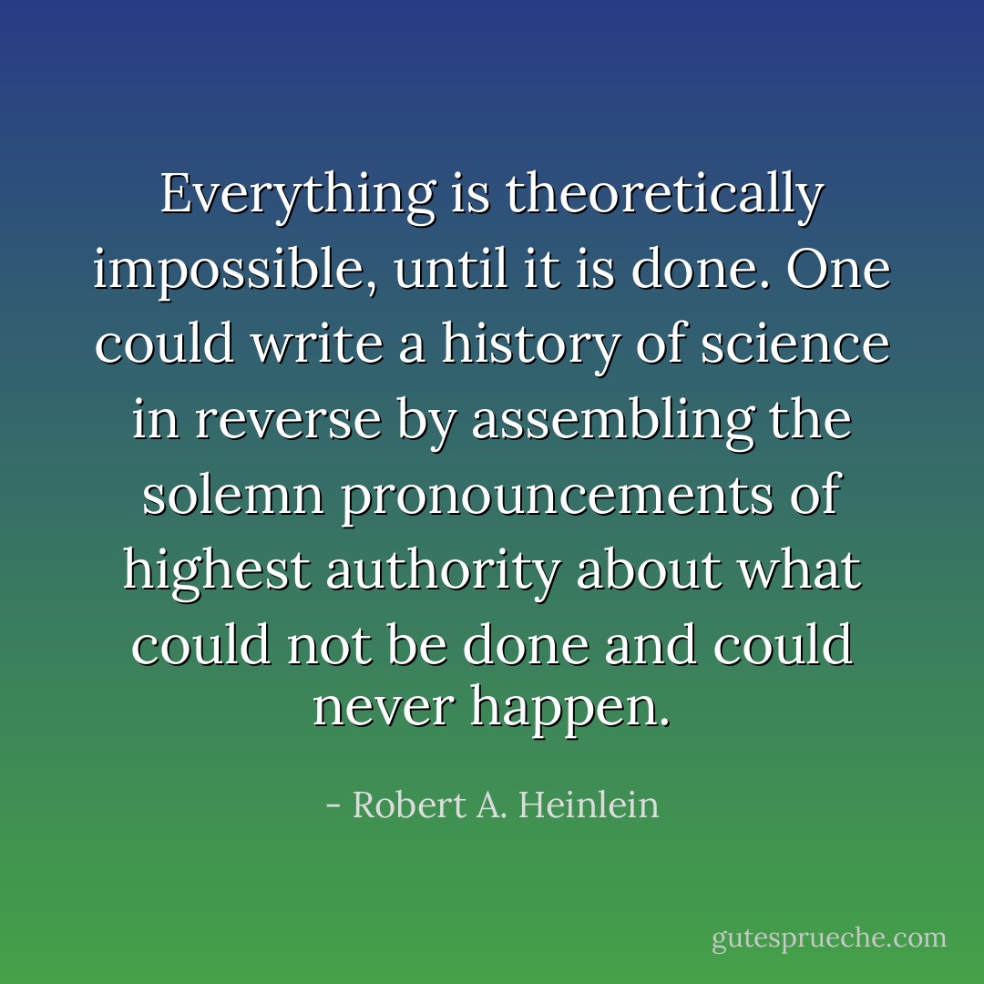 Everything is theoretically impossible, until it is done. One could write a history of science in reverse by assembling the solemn pronouncements of highest authority about what could not be done and could never happen. - Robert A. Heinlein