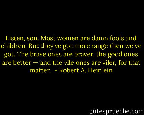 Listen, son. Most women are damn fools and children. But they've got more range then we've got. The brave ones are braver, the good ones are better — and the vile ones are viler, for that matter.  - Robert A. Heinlein
