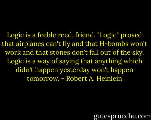 Logic is a feeble reed, friend. "Logic" proved that airplanes can't fly and that H-bombs won't work and that stones don't fall out of the sky. Logic is a way of saying that anything which didn't happen yesterday won't happen tomorrow. - Robert A. Heinlein