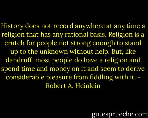 History does not record anywhere at any time a religion that has any rational basis. Religion is a crutch for people not strong enough to stand up to the unknown without help. But, like dandruff, most people do have a religion and spend time and money on it and seem to derive considerable pleasure from fiddling with it. - Robert A. Heinlein