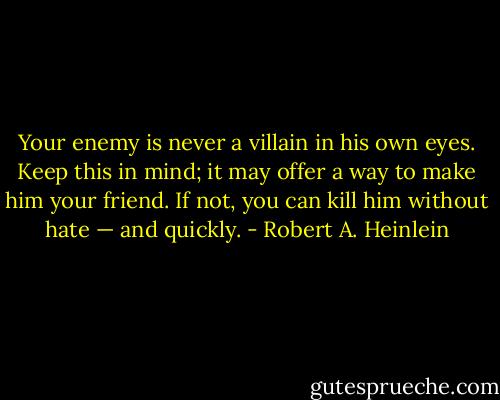 Your enemy is never a villain in his own eyes. Keep this in mind; it may offer a way to make him your friend. If not, you can kill him without hate — and quickly. - Robert A. Heinlein