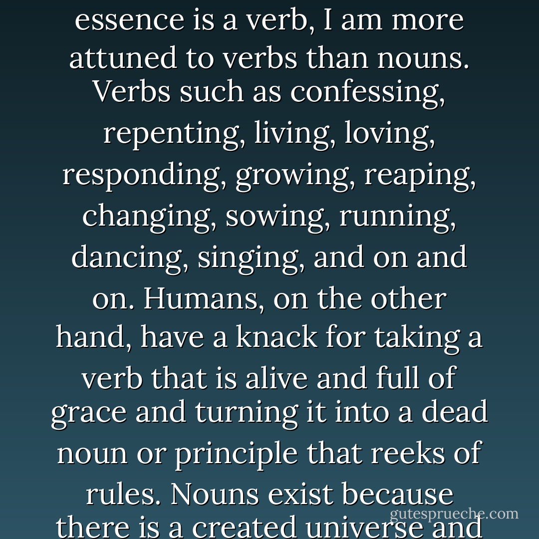 I," she [the Holy Spirit] opened her hands to include Jesus and Papa, "I am a verb. I am that I am. I will be who I will be. I am a verb! I am alive, dynamic, ever active and moving. I am a being verb. And as my very essence is a verb, I am more attuned to verbs than nouns. Verbs such as confessing, repenting, living, loving, responding, growing, reaping, changing, sowing, running, dancing, singing, and on and on. Humans, on the other hand, have a knack for taking a verb that is alive and full of grace and turning it into a dead noun or principle that reeks of rules. Nouns exist because there is a created universe and physical reality, but the universe is only a mass of nouns, it is dead. Unless 'I am' there are no verbs and verbs are what makes the universe alive. - William Paul Young