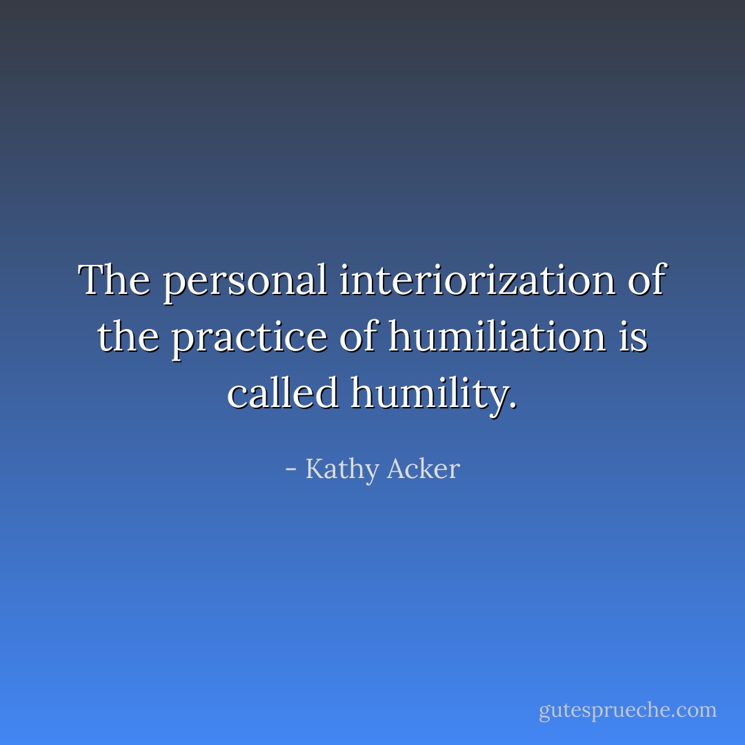 The personal interiorization of the practice of humiliation is called humility. - Kathy Acker