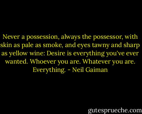 Never a possession, always the possessor, with skin as pale as smoke, and eyes tawny and sharp as yellow wine: Desire is everything you've ever wanted. Whoever you are. Whatever you are. Everything. - Neil Gaiman