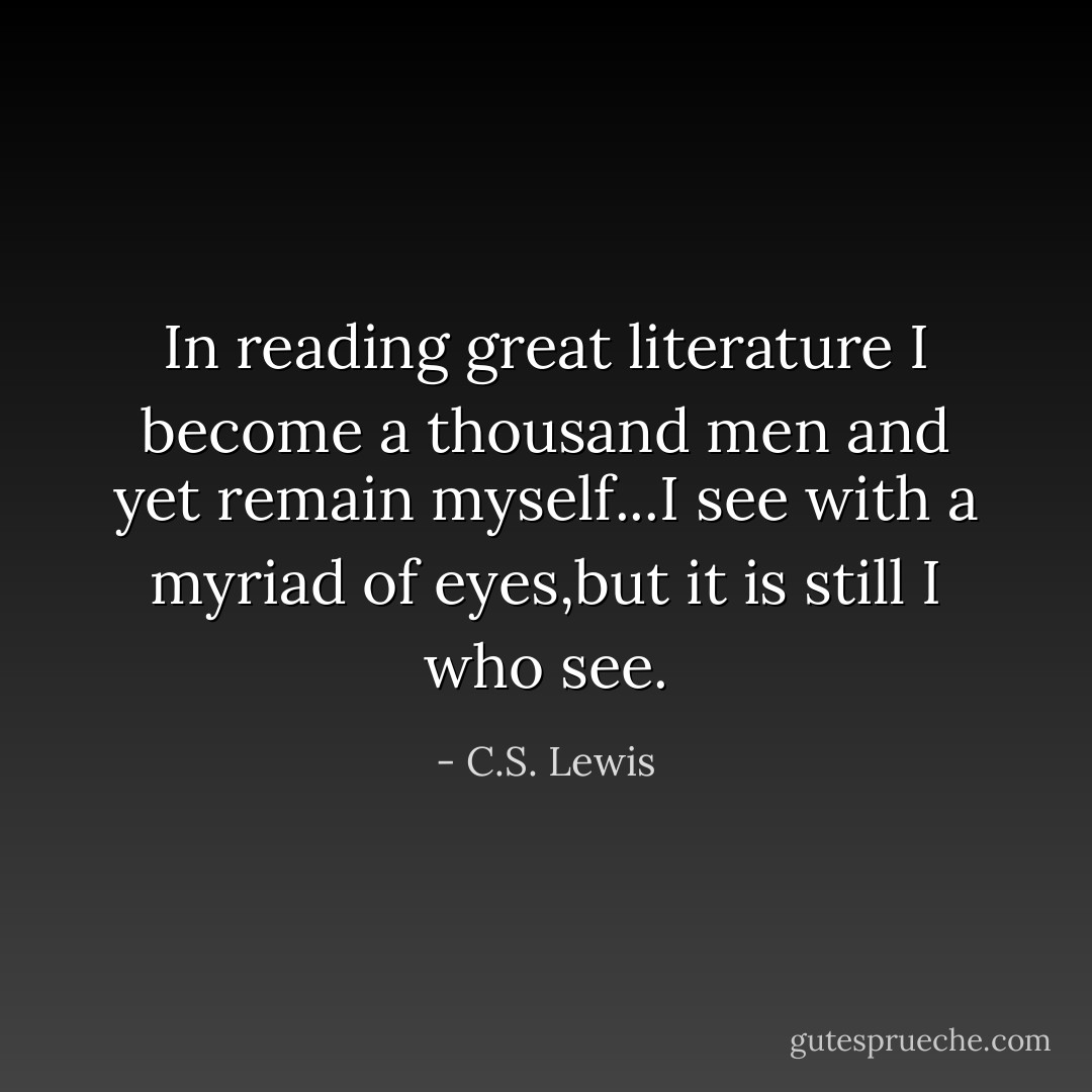 In reading great literature I become a thousand men and yet remain myself...I see with a myriad of eyes,but it is still I who see. - C.S. Lewis