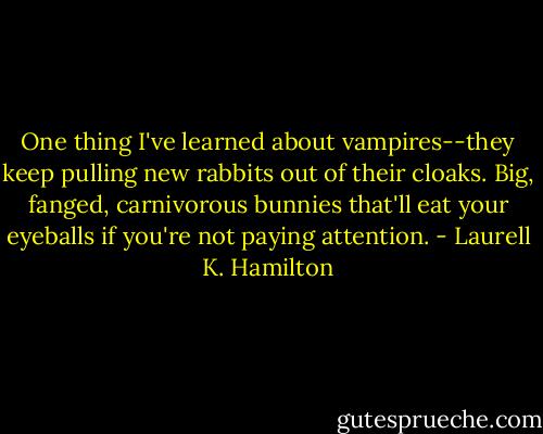 One thing I've learned about vampires--they keep pulling new rabbits out of their cloaks. Big, fanged, carnivorous bunnies that'll eat your eyeballs if you're not paying attention. - Laurell K. Hamilton