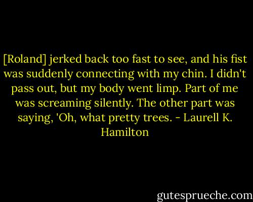 [Roland] jerked back too fast to see, and his fist was suddenly connecting with my chin. I didn't pass out, but my body went limp. Part of me was screaming silently. The other part was saying, 'Oh, what pretty trees. - Laurell K. Hamilton
