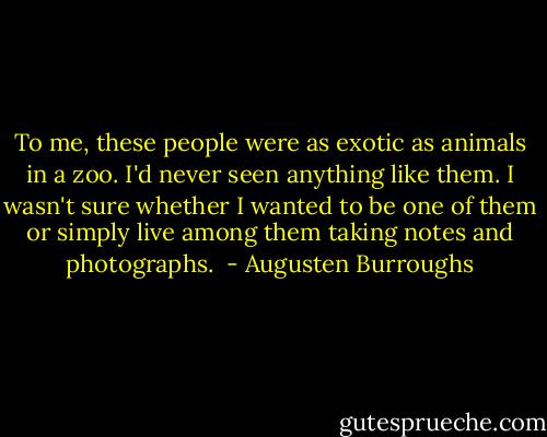 To me, these people were as exotic as animals in a zoo. I'd never seen anything like them. I wasn't sure whether I wanted to be one of them or simply live among them taking notes and photographs.  - Augusten Burroughs