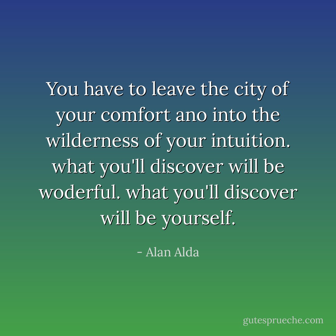 You have to leave the city of your comfort ano into the wilderness of your intuition. what you'll discover will be woderful. what you'll discover will be yourself. - Alan Alda
