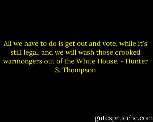 All we have to do is get out and vote, while it's still legal, and we will wash those crooked warmongers out of the White House. - Hunter S. Thompson