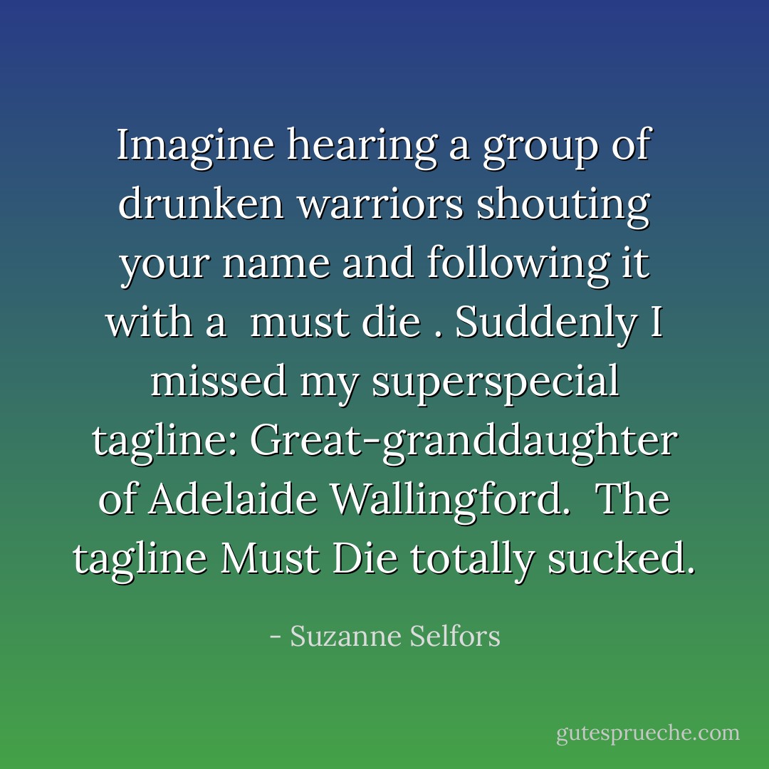Imagine hearing a group of drunken warriors shouting your name and following it with a <i> must die </i>. Suddenly I missed my superspecial tagline: <i>Great-granddaughter of Adelaide Wallingford. </i> The tagline Must Die totally sucked. - Suzanne Selfors