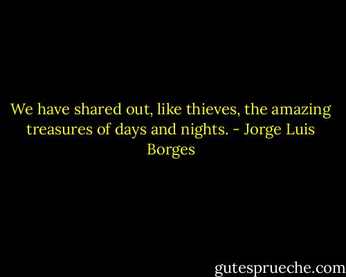 We have shared out, like thieves, the amazing treasures of days and nights. - Jorge Luis Borges
