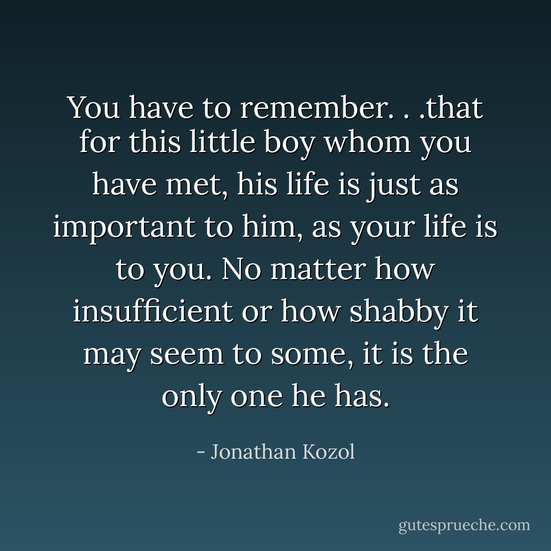 You have to remember. . .that for this little boy whom you have met, his life is just as important to him, as your life is to you. No matter how insufficient or how shabby it may seem to some, it is the only one he has. - Jonathan Kozol