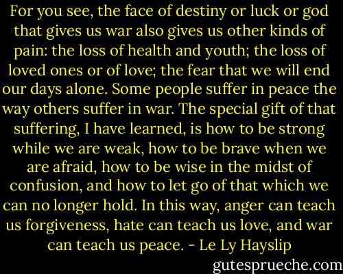 For you see, the face of destiny or luck or god that gives us war also gives us other kinds of pain: the loss of health and youth; the loss of loved ones or of love; the fear that we will end our days alone. Some people suffer in peace the way others suffer in war. The special gift of that suffering, I have learned, is how to be strong while we are weak, how to be brave when we are afraid, how to be wise in the midst of confusion, and how to let go of that which we can no longer hold. In this way, anger can teach us forgiveness, hate can teach us love, and war can teach us peace. - Le Ly Hayslip