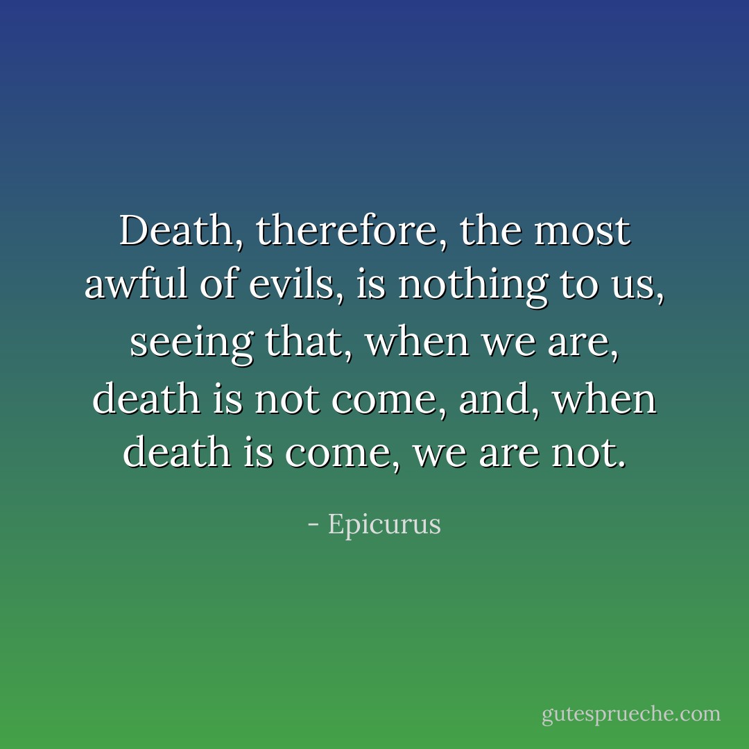 Death, therefore, the most awful of evils, is nothing to us, seeing that, when we are, death is not come, and, when death is come, we are not. - Epicurus
