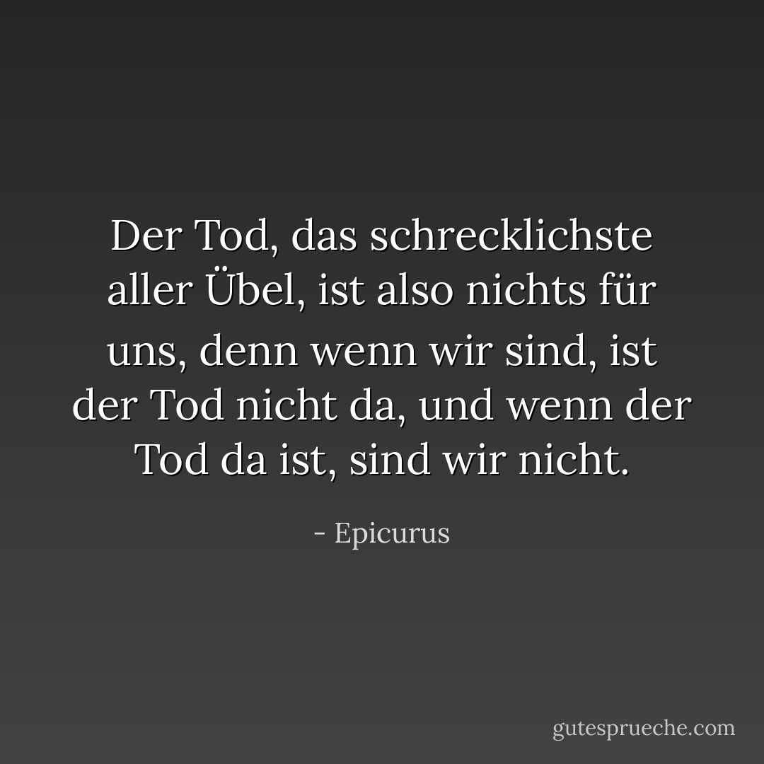Der Tod, das schrecklichste aller Übel, ist also nichts für uns, denn wenn wir sind, ist der Tod nicht da, und wenn der Tod da ist, sind wir nicht. - Epicurus<