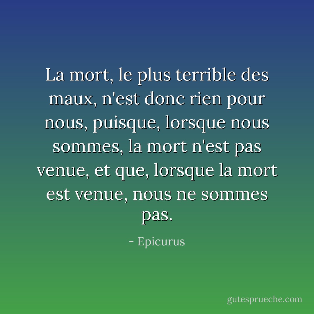 La mort, le plus terrible des maux, n'est donc rien pour nous, puisque, lorsque nous sommes, la mort n'est pas venue, et que, lorsque la mort est venue, nous ne sommes pas. - Epicurus