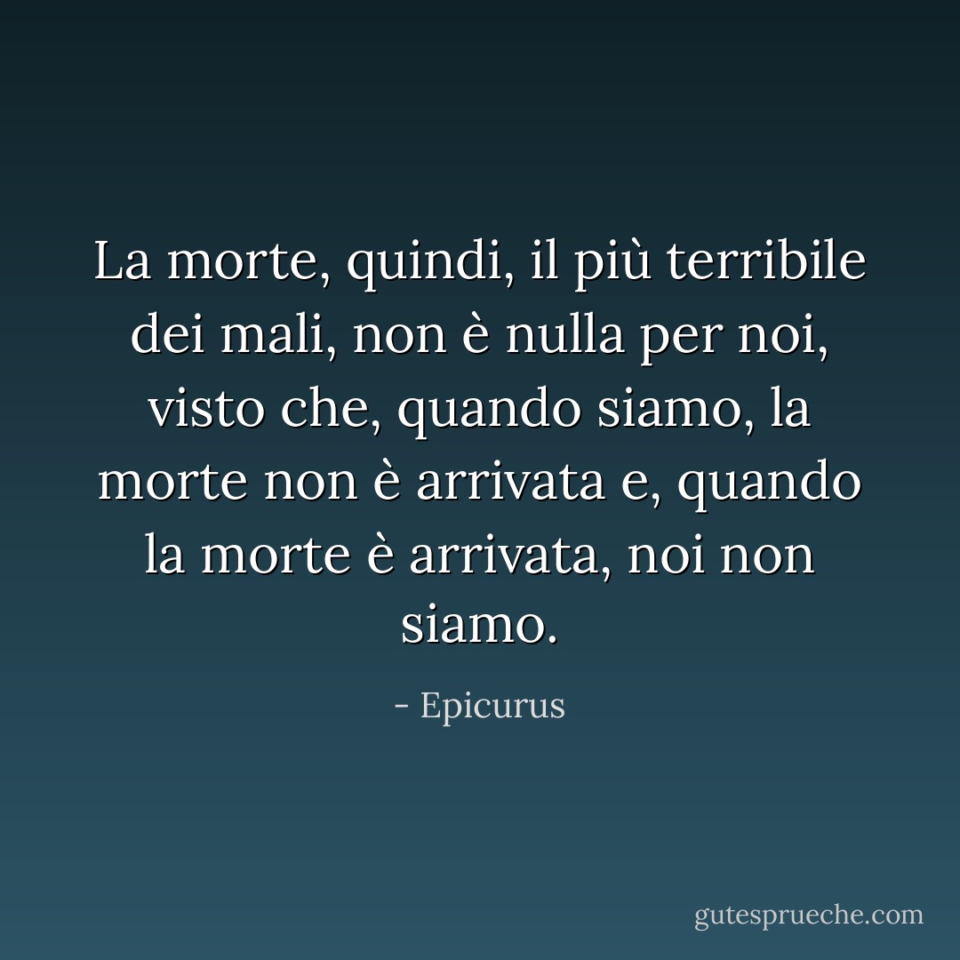 La morte, quindi, il più terribile dei mali, non è nulla per noi, visto che, quando siamo, la morte non è arrivata e, quando la morte è arrivata, noi non siamo. - Epicurus
