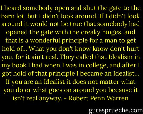 I heard somebody open and shut the gate to the barn lot, but I didn't look around. If I didn't look around it would not be true that somebody had opened the gate with the creaky hinges, and that is a wonderful principle for a man to get hold of... What you don't know know don't hurt you, for it ain't real. They called that Idealism in my book I had when I was in college, and after I got hold of that principle I became an Idealist... If you are an Idealist it does not matter what you do or what goes on around you because it isn't real anyway. - Robert Penn Warren