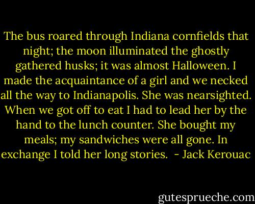 The bus roared through Indiana cornfields that night; the moon illuminated the ghostly gathered husks; it was almost Halloween. I made the acquaintance of a girl and we necked all the way to Indianapolis. She was nearsighted. When we got off to eat I had to lead her by the hand to the lunch counter. She bought my meals; my sandwiches were all gone. In exchange I told her long stories.  - Jack Kerouac
