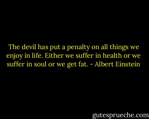 The devil has put a penalty on all things we enjoy in life. Either we suffer in health or we suffer in soul or we get fat. - Albert Einstein