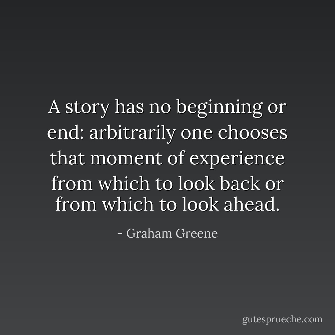 A story has no beginning or end: arbitrarily one chooses that moment of experience from which to look back or from which to look ahead. - Graham Greene