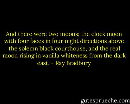 And there were two moons; the clock moon with four faces in four night directions above the solemn black courthouse, and the real moon rising in vanilla whiteness from the dark east. - Ray Bradbury