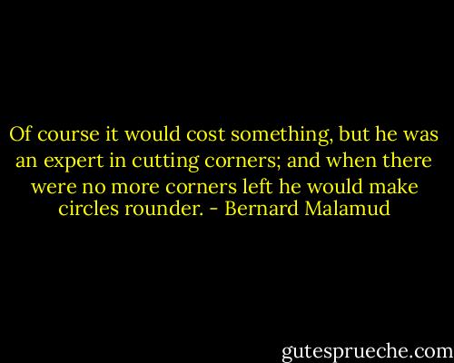 Of course it would cost something, but he was an expert in cutting corners; and when there were no more corners left he would make circles rounder. - Bernard Malamud