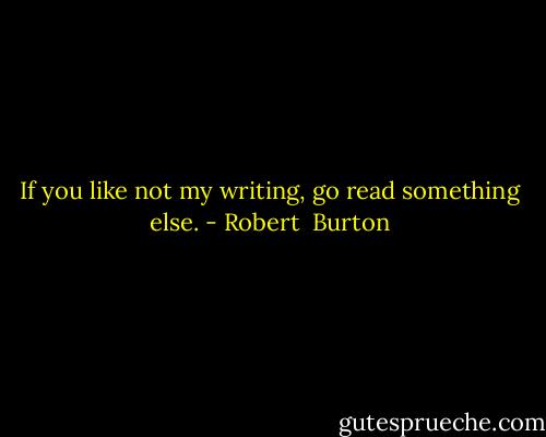 If you like not my writing, go read something else. - Robert  Burton