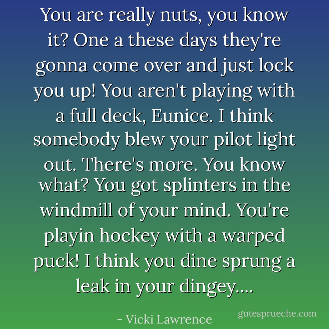 You are really nuts, you know it? One a these days they're gonna come over and just lock you up! You aren't playing with a full deck, Eunice. I think somebody blew your pilot light out. There's more. You know what? You got splinters in the windmill of your mind. You're playin hockey with a warped puck! I think you dine sprung a leak in your dingey.... - Vicki Lawrence
