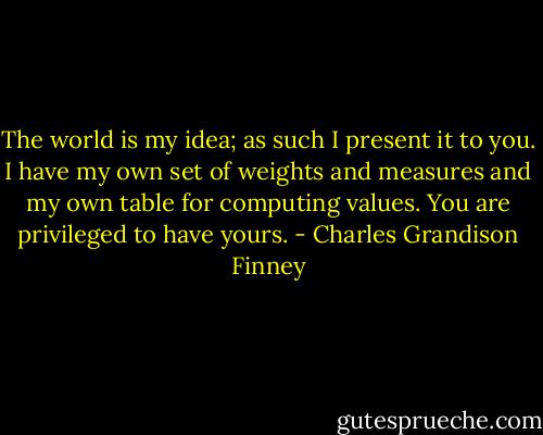 The world is my idea; as such I present it to you. I have my own set of weights and measures and my own table for computing values. You are privileged to have yours. - Charles Grandison Finney