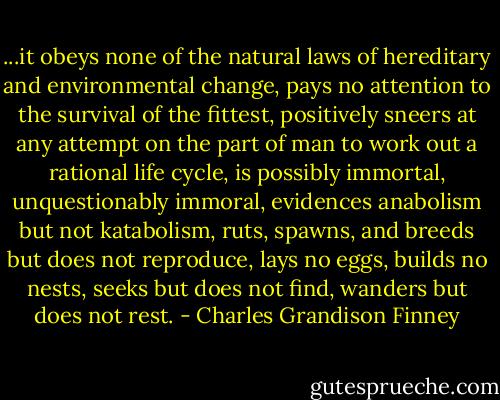 ...it obeys none of the natural laws of hereditary and environmental change, pays no attention to the survival of the fittest, positively sneers at any attempt on the part of man to work out a rational life cycle, is possibly immortal, unquestionably immoral, evidences anabolism but not katabolism, ruts, spawns, and breeds but does not reproduce, lays no eggs, builds no nests, seeks but does not find, wanders but does not rest. - Charles Grandison Finney