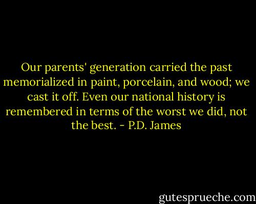 Our parents' generation carried the past memorialized in paint, porcelain, and wood; we cast it off. Even our national history is remembered in terms of the worst we did, not the best. - P.D. James