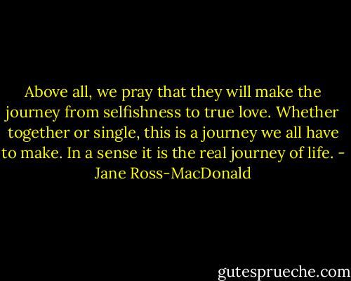 Above all, we pray that they will make the journey from selfishness to true love. Whether together or single, this is a journey we all have to make. In a sense it is the real journey of life. - Jane Ross-MacDonald